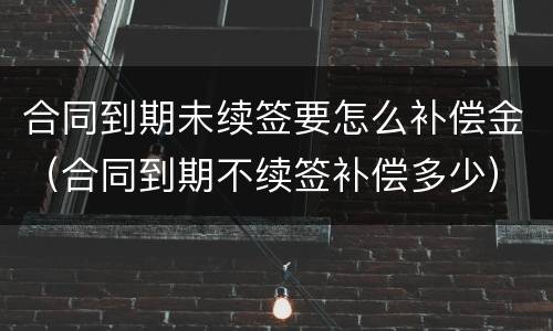 合同到期未续签要怎么补偿金（合同到期不续签补偿多少）