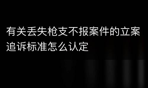 有关丢失枪支不报案件的立案追诉标准怎么认定