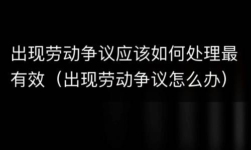 出现劳动争议应该如何处理最有效（出现劳动争议怎么办）