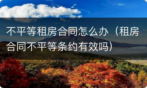 不平等租房合同怎么办（租房合同不平等条约有效吗）