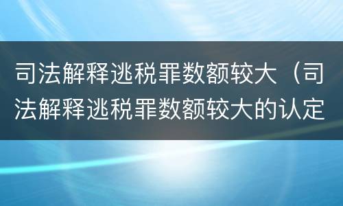司法解释逃税罪数额较大（司法解释逃税罪数额较大的认定）