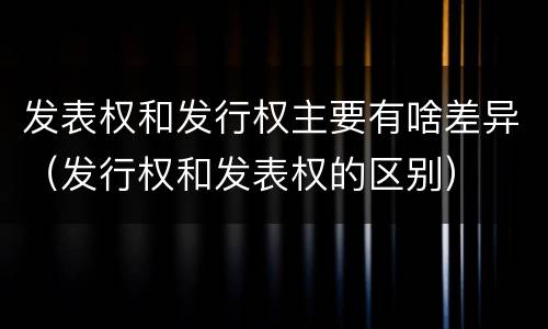 发表权和发行权主要有啥差异（发行权和发表权的区别）