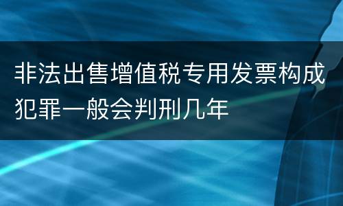 非法出售增值税专用发票构成犯罪一般会判刑几年
