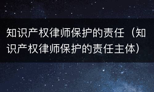 知识产权律师保护的责任（知识产权律师保护的责任主体）