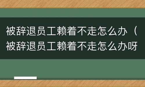 被辞退员工赖着不走怎么办（被辞退员工赖着不走怎么办呀）