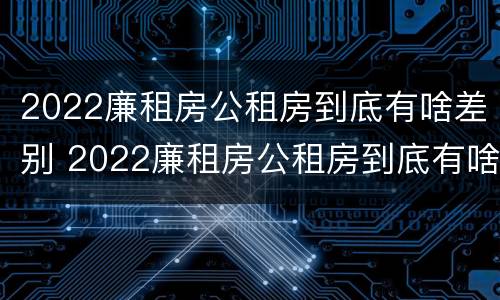 2022廉租房公租房到底有啥差别 2022廉租房公租房到底有啥差别呢
