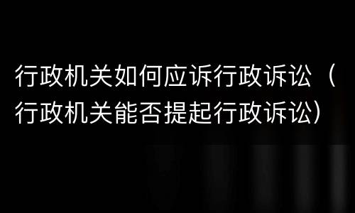 行政机关如何应诉行政诉讼（行政机关能否提起行政诉讼）