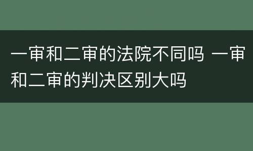 一审和二审的法院不同吗 一审和二审的判决区别大吗