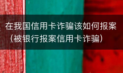 在我国信用卡诈骗该如何报案（被银行报案信用卡诈骗）