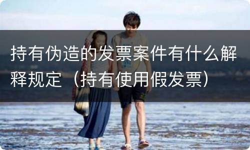 持有伪造的发票案件有什么解释规定（持有使用假发票）