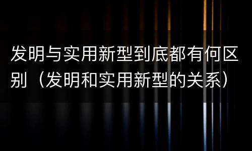 发明与实用新型到底都有何区别（发明和实用新型的关系）