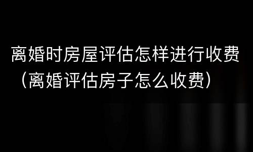 离婚时房屋评估怎样进行收费（离婚评估房子怎么收费）