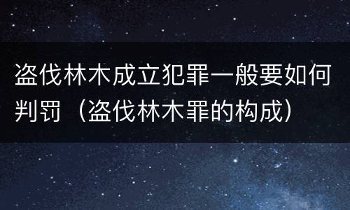 盗伐林木成立犯罪一般要如何判罚（盗伐林木罪的构成）