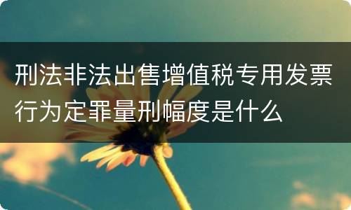 刑法非法出售增值税专用发票行为定罪量刑幅度是什么
