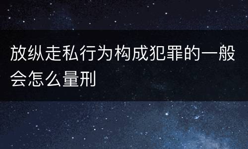 放纵走私行为构成犯罪的一般会怎么量刑