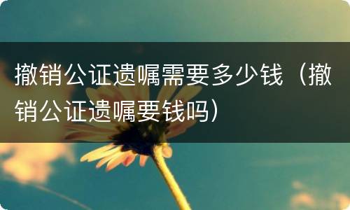 撤销公证遗嘱需要多少钱（撤销公证遗嘱要钱吗）