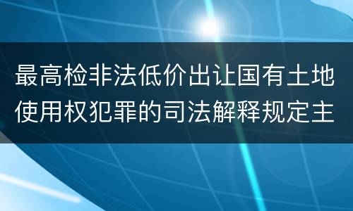 最高检非法低价出让国有土地使用权犯罪的司法解释规定主要内容都有哪些