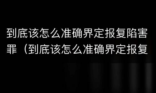 到底该怎么准确界定报复陷害罪（到底该怎么准确界定报复陷害罪呢）