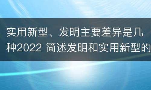 实用新型、发明主要差异是几种2022 简述发明和实用新型的区别