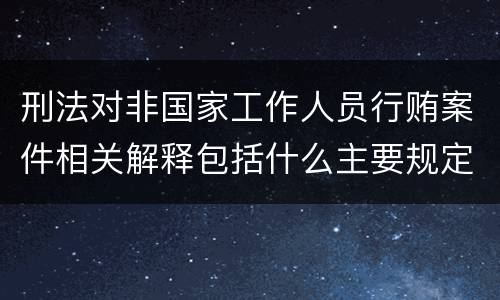 刑法对非国家工作人员行贿案件相关解释包括什么主要规定