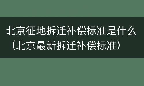 北京征地拆迁补偿标准是什么（北京最新拆迁补偿标准）