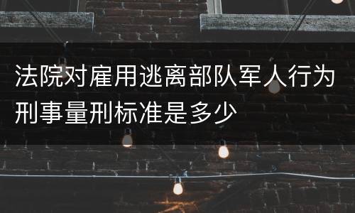 法院对雇用逃离部队军人行为刑事量刑标准是多少
