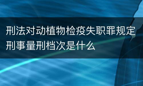刑法对动植物检疫失职罪规定刑事量刑档次是什么