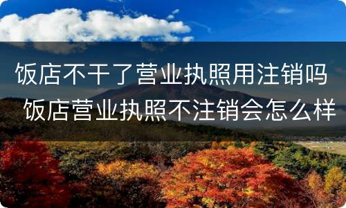 饭店不干了营业执照用注销吗 饭店营业执照不注销会怎么样