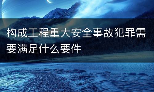 构成工程重大安全事故犯罪需要满足什么要件