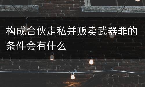 构成合伙走私并贩卖武器罪的条件会有什么