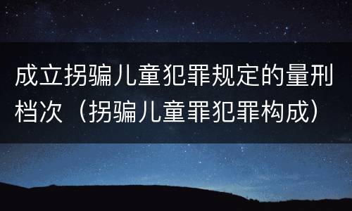 成立拐骗儿童犯罪规定的量刑档次（拐骗儿童罪犯罪构成）