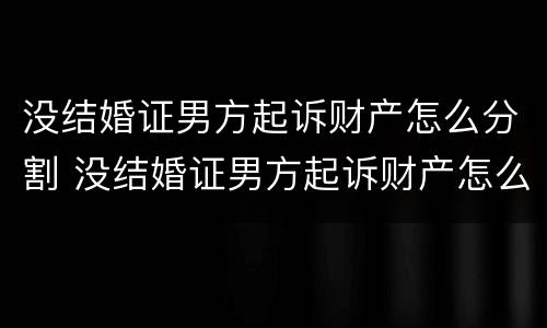 没结婚证男方起诉财产怎么分割 没结婚证男方起诉财产怎么分割给女方