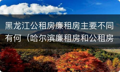 黑龙江公租房廉租房主要不同有何（哈尔滨廉租房和公租房有什么区别）