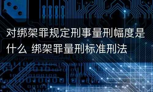 对绑架罪规定刑事量刑幅度是什么 绑架罪量刑标准刑法