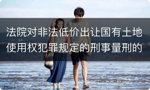 法院对非法低价出让国有土地使用权犯罪规定的刑事量刑的标准是多少