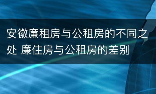 安徽廉租房与公租房的不同之处 廉住房与公租房的差别