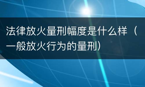 法律放火量刑幅度是什么样（一般放火行为的量刑）