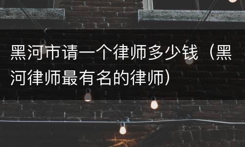 黑河市请一个律师多少钱（黑河律师最有名的律师）