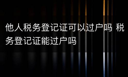 他人税务登记证可以过户吗 税务登记证能过户吗