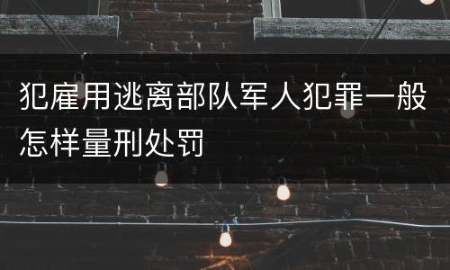 犯雇用逃离部队军人犯罪一般怎样量刑处罚