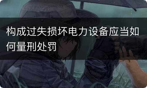 构成过失损坏电力设备应当如何量刑处罚