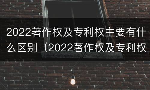 2022著作权及专利权主要有什么区别（2022著作权及专利权主要有什么区别和联系）