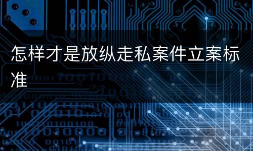 怎样才是放纵走私案件立案标准