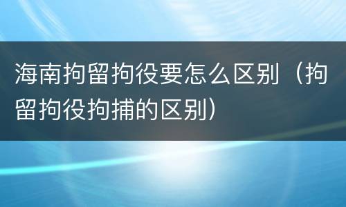 海南拘留拘役要怎么区别（拘留拘役拘捕的区别）