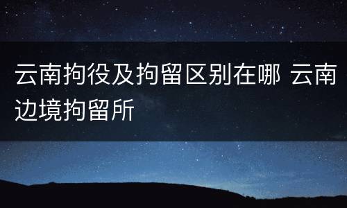 云南拘役及拘留区别在哪 云南边境拘留所