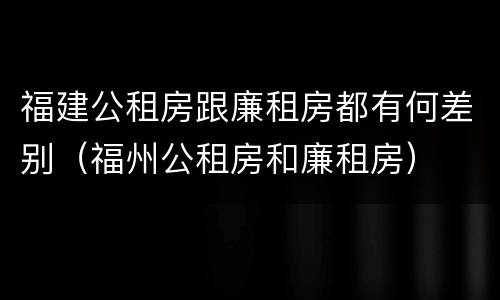 福建公租房跟廉租房都有何差别（福州公租房和廉租房）