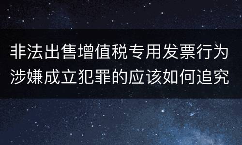 非法出售增值税专用发票行为涉嫌成立犯罪的应该如何追究责任