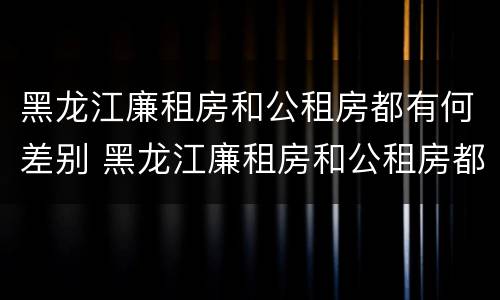 黑龙江廉租房和公租房都有何差别 黑龙江廉租房和公租房都有何差别呢