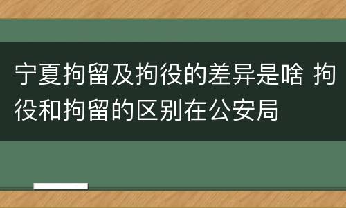 宁夏拘留及拘役的差异是啥 拘役和拘留的区别在公安局