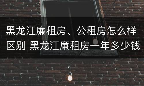 黑龙江廉租房、公租房怎么样区别 黑龙江廉租房一年多少钱